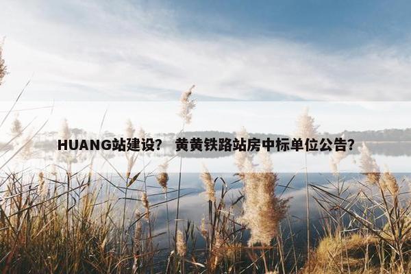 HUANG站建设？ 黄黄铁路站房中标单位公告？