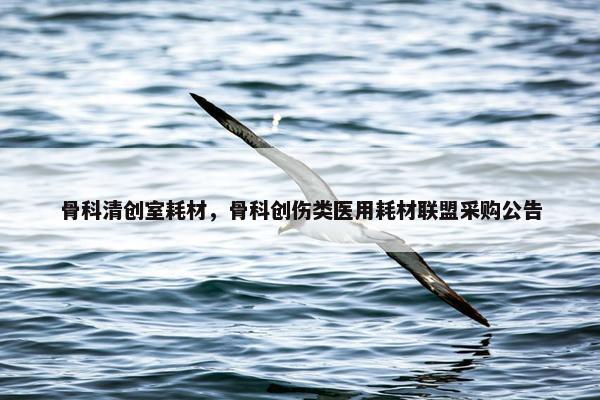 骨科清创室耗材，骨科创伤类医用耗材联盟采购公告