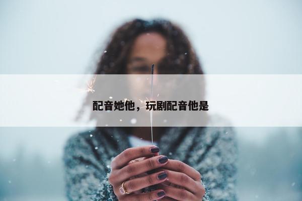 配音她他，玩剧配音他是