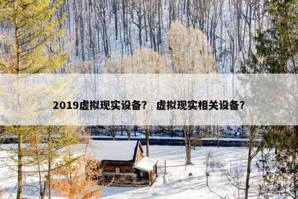 2019虚拟现实设备？ 虚拟现实相关设备？