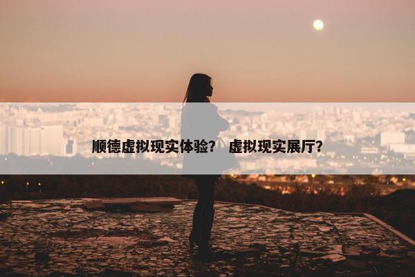 顺德虚拟现实体验？ 虚拟现实展厅？
