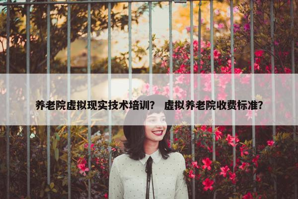 养老院虚拟现实技术培训？ 虚拟养老院收费标准？