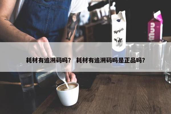 耗材有追溯码吗？ 耗材有追溯码吗是正品吗？