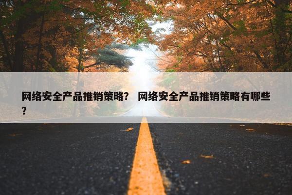 网络安全产品推销策略？ 网络安全产品推销策略有哪些？