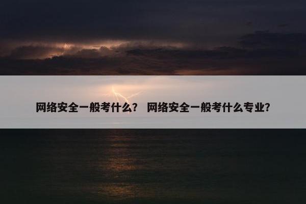 网络安全一般考什么？ 网络安全一般考什么专业？