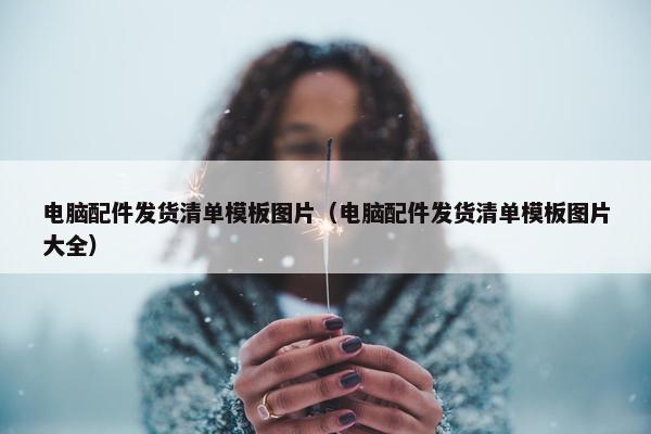电脑配件发货清单模板图片（电脑配件发货清单模板图片大全）