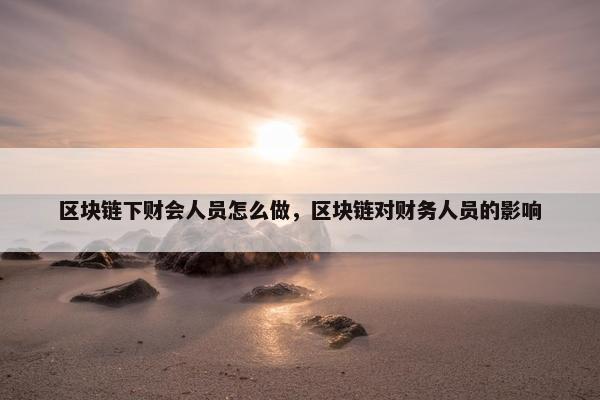 区块链下财会人员怎么做，区块链对财务人员的影响