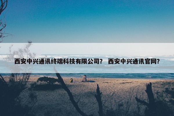 西安中兴通讯终端科技有限公司？ 西安中兴通讯官网？