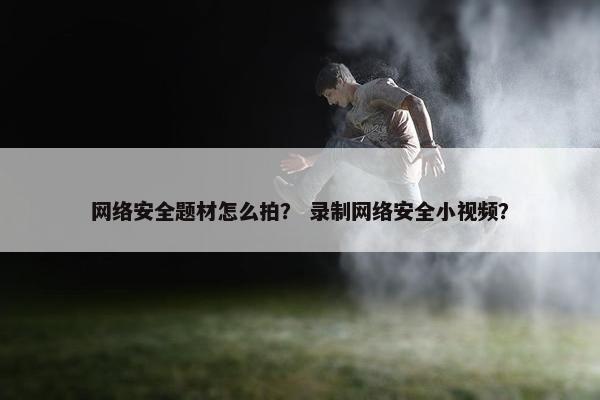 网络安全题材怎么拍？ 录制网络安全小视频？