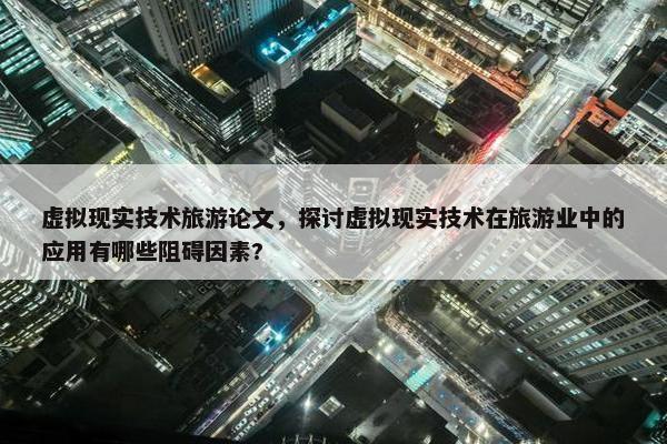 虚拟现实技术旅游论文，探讨虚拟现实技术在旅游业中的应用有哪些阻碍因素?