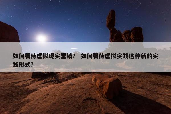 如何看待虚拟现实营销？ 如何看待虚拟实践这种新的实践形式？