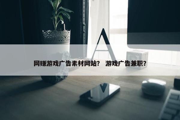 网赚游戏广告素材网站？ 游戏广告兼职？