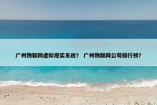 广州物联网虚拟现实系统？ 广州物联网公司排行榜？