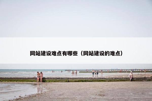网站建设难点有哪些（网站建设的难点）