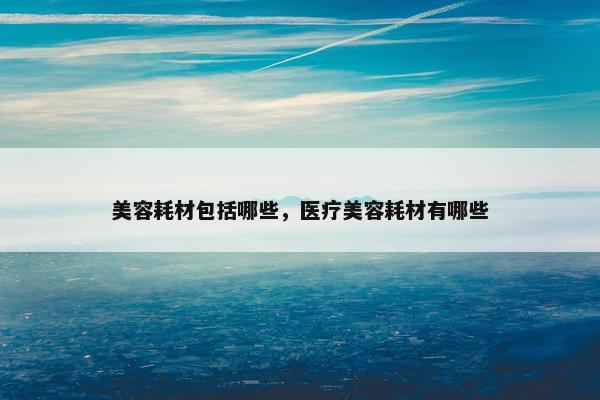 美容耗材包括哪些，医疗美容耗材有哪些