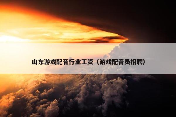山东游戏配音行业工资（游戏配音员招聘）