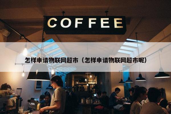 怎样申请物联网超市（怎样申请物联网超市呢）