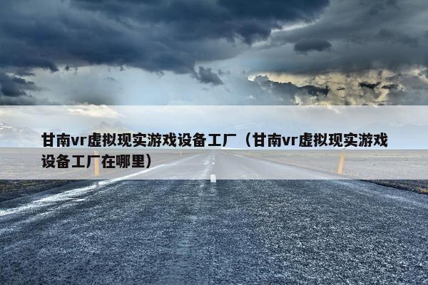 甘南vr虚拟现实游戏设备工厂（甘南vr虚拟现实游戏设备工厂在哪里）