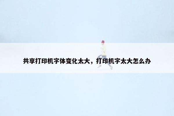 共享打印机字体变化太大，打印机字太大怎么办