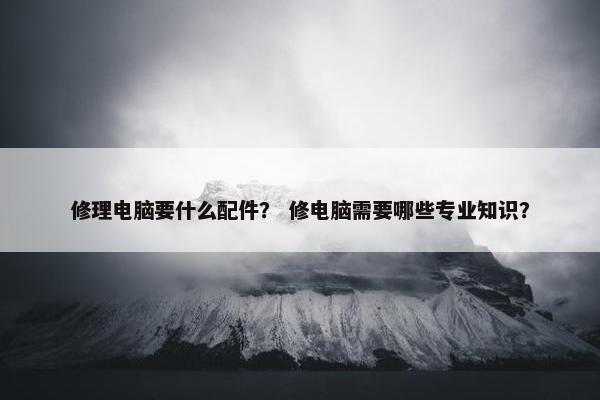 修理电脑要什么配件？ 修电脑需要哪些专业知识？
