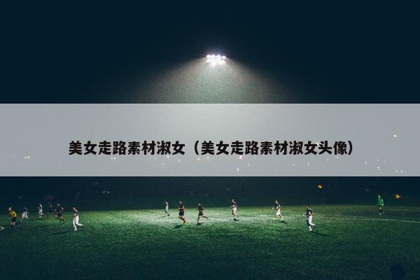 美女走路素材淑女（美女走路素材淑女头像）