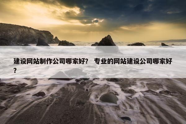建设网站制作公司哪家好？ 专业的网站建设公司哪家好？