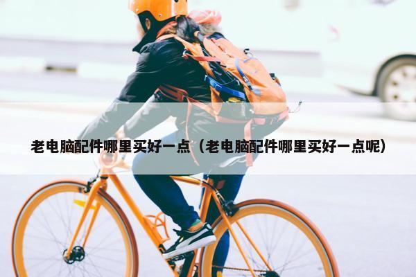 老电脑配件哪里买好一点（老电脑配件哪里买好一点呢）