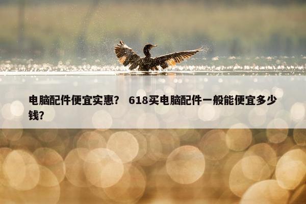 电脑配件便宜实惠？ 618买电脑配件一般能便宜多少钱？