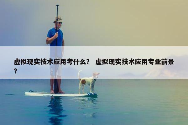 虚拟现实技术应用考什么？ 虚拟现实技术应用专业前景？