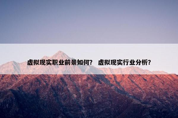 虚拟现实职业前景如何？ 虚拟现实行业分析？