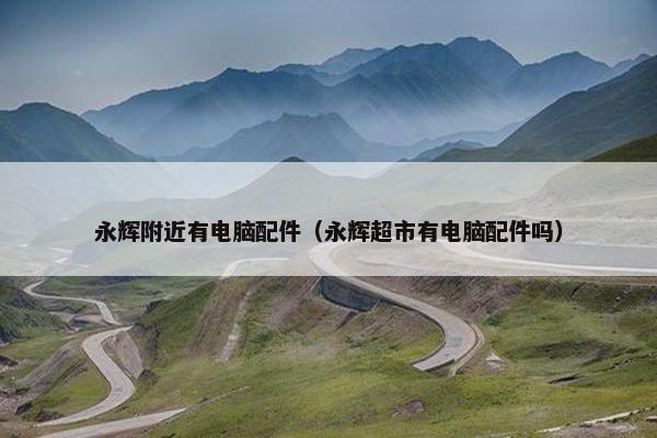 永辉附近有电脑配件（永辉超市有电脑配件吗）