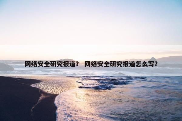 网络安全研究报道？ 网络安全研究报道怎么写？