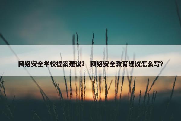 网络安全学校提案建议？ 网络安全教育建议怎么写？