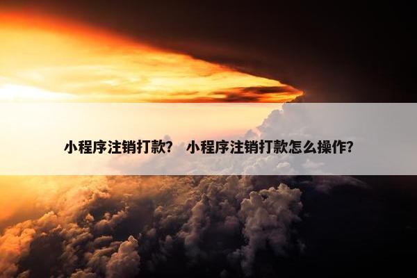小程序注销打款？ 小程序注销打款怎么操作？