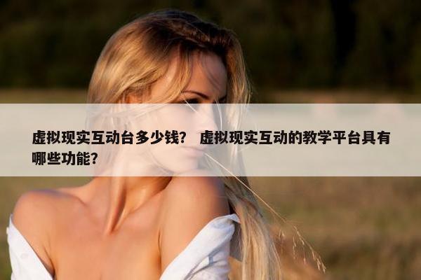虚拟现实互动台多少钱？ 虚拟现实互动的教学平台具有哪些功能？