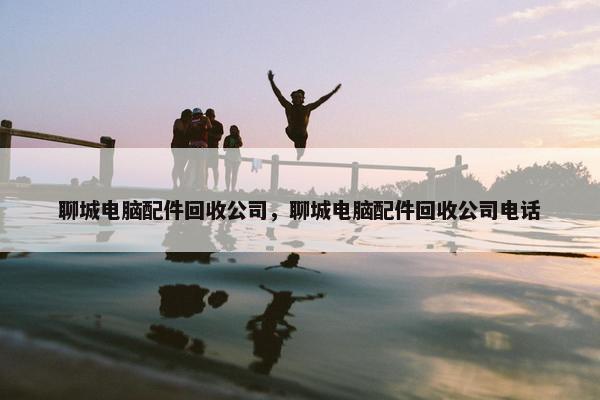 聊城电脑配件回收公司，聊城电脑配件回收公司电话
