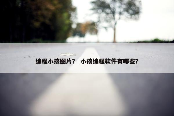 编程小孩图片？ 小孩编程软件有哪些？