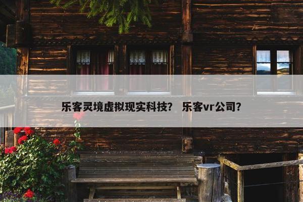 乐客灵境虚拟现实科技？ 乐客vr公司？