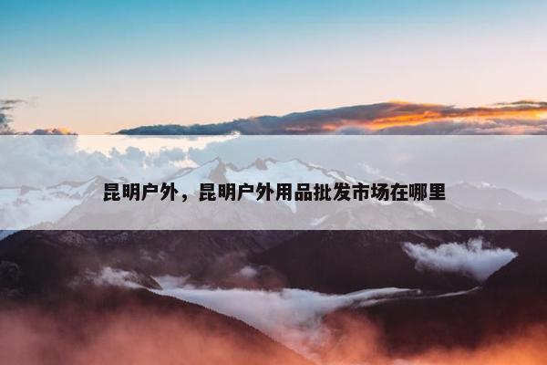 昆明户外，昆明户外用品批发市场在哪里