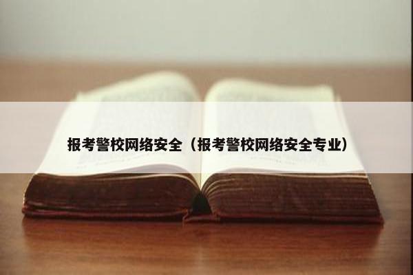 报考警校网络安全（报考警校网络安全专业）