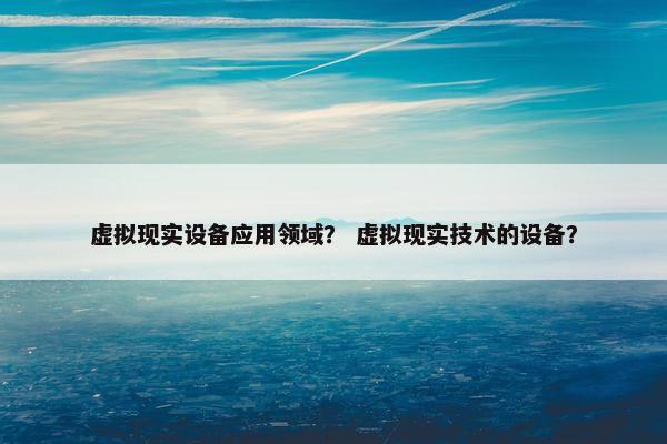 虚拟现实设备应用领域？ 虚拟现实技术的设备？