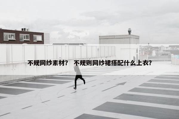 不规网纱素材？ 不规则网纱裙搭配什么上衣？
