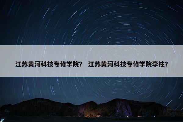 江苏黄河科技专修学院？ 江苏黄河科技专修学院李柱？