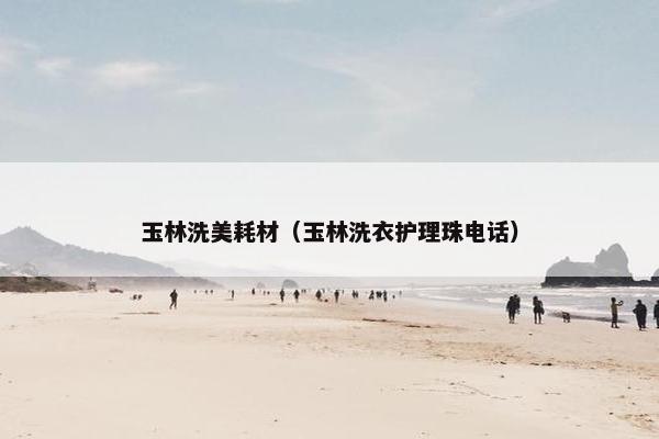 玉林洗美耗材（玉林洗衣护理珠电话）