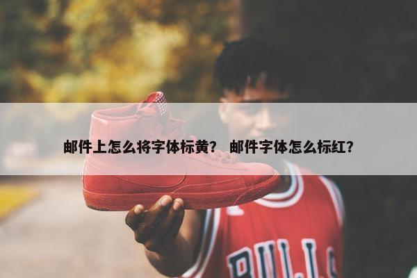 邮件上怎么将字体标黄？ 邮件字体怎么标红？