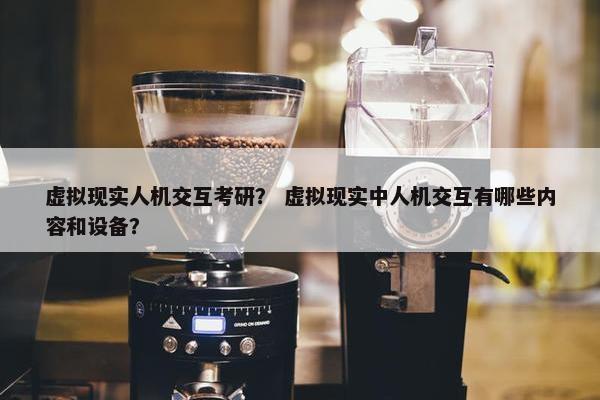 虚拟现实人机交互考研？ 虚拟现实中人机交互有哪些内容和设备？