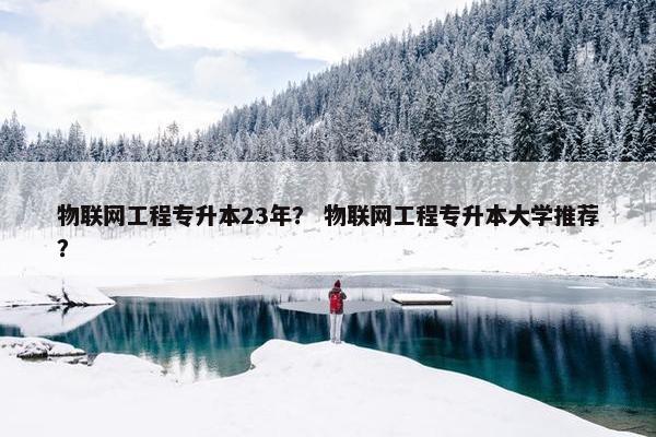物联网工程专升本23年？ 物联网工程专升本大学推荐？