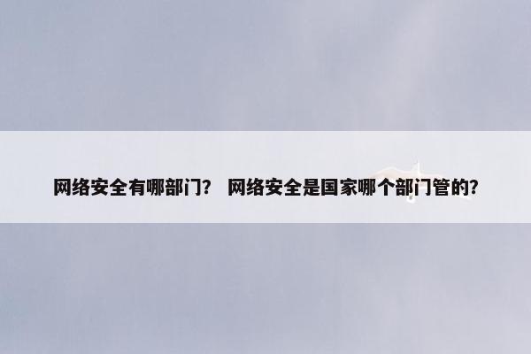 网络安全有哪部门？ 网络安全是国家哪个部门管的？