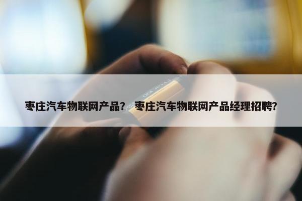 枣庄汽车物联网产品？ 枣庄汽车物联网产品经理招聘？