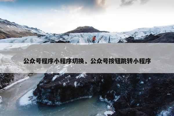 公众号程序小程序切换，公众号按钮跳转小程序